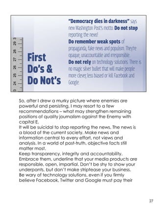 So, after I drew a murky picture where enemies are
powerful and persisting, I may resort to a few
recommendations – what may strengthen remaining
positions of quality journalism against the Enemy with
capital E.
It will be suicidal to stop reporting the news. The news is
a blood of the current society. Make news and
information central to every effort, not views and
analysis. In a world of post-truth, objective facts still
matter most.
Keep transparency, integrity and accountability.
Embrace them, underline that your media products are
responsible, open, impartial. Don’t be shy to show your
underpants, but don’t make striptease your business.
Be wary of technology solutions, even if you firmly
believe Facebook, Twitter and Google must pay their
27
 
