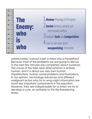 Unfortunately I cannot insert a mirror into a PowerPoint.
Because most of the problems we are going to discuss
in the next few minutes are completely about ourselves.
The cause of the fake news phenomenon is entirely
human, and it is about our very own human
imperfections, human social problems and frustrations.
In my opinion, technology advances and different
malignant actors who try to wrap night information are
much less important components in this equation.
However, they are indispensable for us when we try to
develop a cure, an antidote to this life-threatening
illness.
3
 