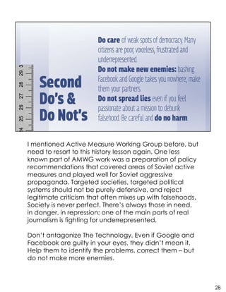 I mentioned Active Measure Working Group before, but
need to resort to this history lesson again. One less
known part of AMWG work was a preparation of policy
recommendations that covered areas of Soviet active
measures and played well for Soviet aggressive
propaganda. Targeted societies, targeted political
systems should not be purely defensive, and reject
legitimate criticism that often mixes up with falsehoods.
Society is never perfect. There’s always those in need,
in danger, in repression; one of the main parts of real
journalism is fighting for underrepresented.
Don’t antagonize The Technology. Even if Google and
Facebook are guilty in your eyes, they didn’t mean it.
Help them to identify the problems, correct them – but
do not make more enemies.
28
 