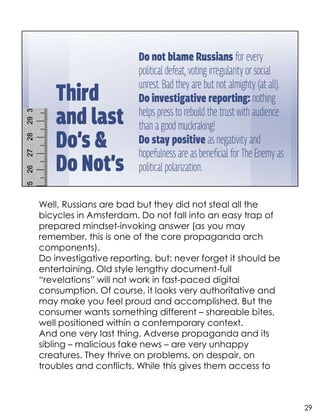 Well, Russians are bad but they did not steal all the
bicycles in Amsterdam. Do not fall into an easy trap of
prepared mindset-invoking answer (as you may
remember, this is one of the core propaganda arch
components).
Do investigative reporting, but: never forget it should be
entertaining. Old style lengthy document-full
“revelations” will not work in fast-paced digital
consumption. Of course, it looks very authoritative and
may make you feel proud and accomplished. But the
consumer wants something different – shareable bites,
well positioned within a contemporary context.
And one very last thing. Adverse propaganda and its
sibling – malicious fake news – are very unhappy
creatures. They thrive on problems, on despair, on
troubles and conflicts. While this gives them access to
29
 