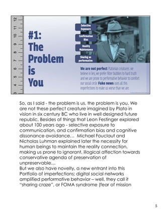 So, as I said - the problem is us, the problem is you. We
are not these perfect creature imagined by Plato in
vision in six century BC who live in well designed future
republic. Besides of things that Leon Festinger explored
about 100 years ago - selective exposure to
communication, and confirmation bias and cognitive
dissonance avoidance… Michael Fouclaut and
Nicholas Luhman explained later the necessity for
human beings to maintain the reality connection,
making us prone to ignorant, illogical affection towards
conservative agenda of preservation of
unpreservable…
But we also have novelty, a new entrant into this
Portfolio of imperfections: digital social networks
amplified performative behavior – well, they call it
“sharing craze”, or FOMA syndrome (fear of mission
5
 