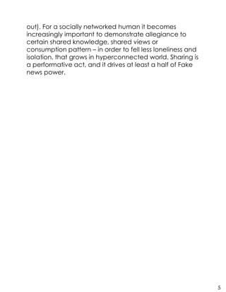 out). For a socially networked human it becomes
increasingly important to demonstrate allegiance to
certain shared knowledge, shared views or
consumption pattern – in order to fell less loneliness and
isolation, that grows in hyperconnected world. Sharing is
a performative act, and it drives at least a half of Fake
news power.
5
 