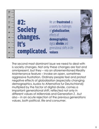 The second most dominant issue we need to deal with
is society changes. Not only these changes are fast and
omnipresent, but they – via an aforementioned Reality
Maintenance feature – invoke an open, sometimes
aggressive frustration. Ordinary people feel and protest
negative effects of globalization (especially changing
demographics, kudos to Alternative fur Deutschland);
multiplied by the factor of digital divide, comes a
important generational shift, reflected not only in
different values of Millennials and Generation Z , but
also – in an acute rejection of the previous generations
values, both political, life and consumer.
6
 
