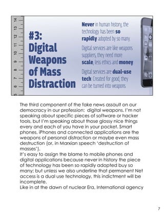 The third component of the fake news assault on our
democracy in our profession: digital weapons. I’m not
speaking about specific pieces of software or hacker
tools, but I’m speaking about those glossy nice things
every and each of you have in your pocket. Smart
phones, iPhones and connected applications are the
weapons of personal distraction or maybe even mass
destruction (or, in Marxian speech ‘destruction of
masses’).
It’s easy to assign the blame to mobile phones and
digital applications because never in history the piece
of technology has been so rapidly adopted buy so
many; but unless we also underline that permanent Net
access is a dual use technology, this indictment will be
incomplete.
Like in at the dawn of nuclear Era, International agency
7
 