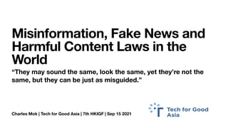 Charles Mok | Tech for Good Asia | 7th HKIGF | Sep 15 2021
Misinformation, Fake News and
Harmful Content Laws in the
World
“They may sound the same, look the same, yet they’re not the
same, but they can be just as misguided.”
 