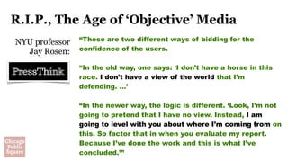 R.I.P., The Age of ‘Objective’ Media
NYU professor
Jay Rosen:
“These are two different ways of bidding for the
confidence of the users. 
“In the old way, one says: ‘I don’t have a horse in this
race. I don’t have a view of the world that I’m
defending. …’
“In the newer way, the logic is different. ‘Look, I’m not
going to pretend that I have no view. Instead, I am
going to level with you about where I’m coming from on
this. So factor that in when you evaluate my report.
Because I’ve done the work and this is what I’ve
concluded.’” 
 