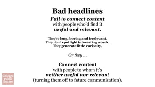 Bad headlines
Fail to connect content
with people who’d find it
useful and relevant.
They’re long, boring and irrelevant.
They don’t spotlight interesting words.
They generate little curiosity.
Or they …
Connect content
with people to whom it’s
neither useful nor relevant
(turning them off to future communication).
 