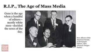 R.I.P., The Age of Mass Media
Gone is the age
when a handful
of editors—
mostly white
men—decided
the news of the
day.
New officers of the
American Society
of Newspaper
Editors, 1962
(Historic Images
Outlet)
 