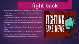 fight back
• Pressure needs to be mounted and sustained, continuously and
relentlessly, on broadcast media, which gets easily distracted
by shiny ratings.
• Boycotts are truly effective. In general, email campaigns, using
social media to get factual information out—even when it feels
as if it’s falling on deaf ears beneath the cacophony of junk—all
of it helps.
• Mass complaints to Facebook, Twitter, Google, or other social
media.
• Remind acquaintances (online and off) that they should never
tweet, re-tweet, or share stories from unknown sources.
• Subscribe to responsible newspapers and newsmagazines
 