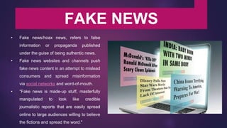 FAKE NEWS
• Fake news/hoax news, refers to false
information or propaganda published
under the guise of being authentic news.
• Fake news websites and channels push
fake news content in an attempt to mislead
consumers and spread misinformation
via social networks and word-of-mouth.
• "Fake news is made-up stuff, masterfully
manipulated to look like credible
journalistic reports that are easily spread
online to large audiences willing to believe
the fictions and spread the word."
 