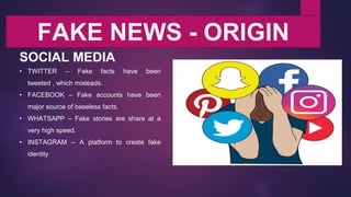 FAKE NEWS - ORIGIN
SOCIAL MEDIA
• TWITTER – Fake facts have been
tweeted , which misleads.
• FACEBOOK – Fake accounts have been
major source of baseless facts.
• WHATSAPP – Fake stories are share at a
very high speed.
• INSTAGRAM -- A platform to create fake
identity
 