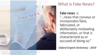 Fake news n.
“…news that conveys or
incorporates false,
fabricated, or
deliberately misleading
information, or that is
characterized as or
accused of doing so.”
What is Fake News?
Oxford English Dictionary - 2019
‘Fake News – person reading fake news article’ by Mike MacKenzie
https://creativecommons.org/licenses/by/2.0/
 