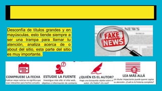 ¿Cómo detectar una fake News?
Desconfía de títulos grandes y en
mayúsculas, esto tiende siempre a
ser una trampa para llamar tu
atención, analiza acerca de o
about del sitio, esta parte del sitio
es muy importante.
 
