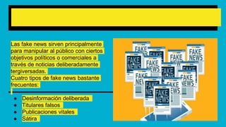 ¿Qué tipos de fake news existen?
Las fake news sirven principalmente
para manipular al público con ciertos
objetivos políticos o comerciales a
través de noticias deliberadamente
tergiversadas.
Cuatro tipos de fake news bastante
frecuentes:
● Desinformación deliberada
● Titulares falsos
● Publicaciones vitales
● Sátira
 