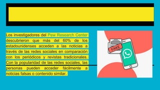 Popularidad de las fake news
Los investigadores del Pew Research Center
descubrieron que más del 60% de los
estadounidenses acceden a las noticias a
través de las redes sociales en comparación
con los periódicos y revistas tradicionales.
Con la popularidad de las redes sociales, las
personas pueden acceder fácilmente a
noticias falsas o contenido similar.
 