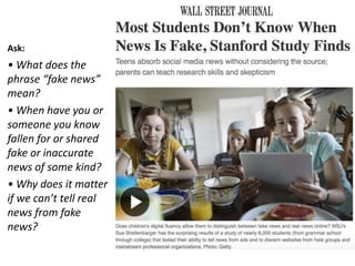 Ask:
• What does the
phrase “fake news”
mean?
• When have you or
someone you know
fallen for or shared
fake or inaccurate
news of some kind?
• Why does it matter
if we can’t tell real
news from fake
news?
Read T
 