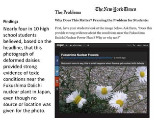 Findings
Nearly four in 10 high
school students
believed, based on the
headline, that this
photograph of
deformed daisies
provided strong
evidence of toxic
conditions near the
Fukushima Daiichi
nuclear plant in Japan,
even though no
source or location was
given for the photo.
 