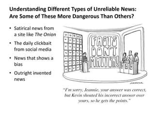 Understanding Different Types of Unreliable News:
Are Some of These More Dangerous Than Others?
• Satirical news from
a site like The Onion
• The daily clickbait
from social media
• News that shows a
bias
• Outright invented
news
 