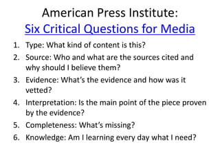 American Press Institute:
Six Critical Questions for Media
1. Type: What kind of content is this?
2. Source: Who and what are the sources cited and
why should I believe them?
3. Evidence: What’s the evidence and how was it
vetted?
4. Interpretation: Is the main point of the piece proven
by the evidence?
5. Completeness: What’s missing?
6. Knowledge: Am I learning every day what I need?
 