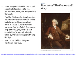 • 1782, Benjamin Franklin concocted
an entirely fake issue of a real
Boston newspaper, the Independent
Chronicle.
• Franklin fabricated a story from the
New York frontier : American forces
had discovered bags containing
more than 700 SCALPS from our
unhappy Country-folks.” There were
bags of boys’, girls’, soldiers and
even infants’ scalps, all allegedly
taken by Indians in league with King
George.
• Sent copies to his colleagues
insisting it was true.
https://www.washingtonpost.com/opinions/fake-news-thats-a-very-old-story/2016/11/25/c8b1f3d4-b330-11e6-8616-52b15787add0_story.html?utm_term=.de1971e180cc
 