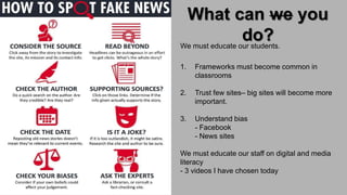What can we you
do?
Teach learning process
We must educate our students.
1. Frameworks must become common in
classrooms
2. Trust few sites– big sites will become more
important.
3. Understand bias
- Facebook
- News sites
We must educate our staff on digital and media
literacy
- 3 videos I have chosen today
 
