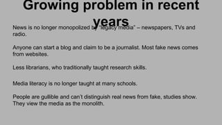 Growing problem in recent
yearsNews is no longer monopolized by “legacy media” – newspapers, TVs and
radio.
Anyone can start a blog and claim to be a journalist. Most fake news comes
from websites.
Less librarians, who traditionally taught research skills.
Media literacy is no longer taught at many schools.
People are gullible and can’t distinguish real news from fake, studies show.
They view the media as the monolith.
 