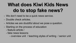 What does Kiwi Kids News
do to stop fake news?
- We don’t need to be a quick news service.
- Double check articles.
- Articles we are doubtful about we pose a question.
- Starting on the process of education
- feature article /
- fake news lessons
- overview unit / teaching styles of writing / senior unit
 