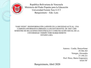 “FAKE NEWS”: DESINFORMACIÓN LATENTE EN LA SOCIEDAD ACTUAL. UNA
CAMPAÑA INFORMATIVA DIRIGIDAA LOS ESTUDIANTES DE 1ER Y 2DO
SEMESTRE DE RELACIONES INDUSTRIALES Y COMUNICACIÓN SOCIAL DE LA
UNIVERSIDAD FERMÍN TORO BARQUISIMETO
ESTADO LARA.
República Bolivariana de Venezuela
Ministerio del Poder Popular para la Educación
Universidad Fermín Toro U.F.T
Barquisimeto – Edo. Lara
Barquisimeto, Abril 2020
Autores: Cardie, Denyerlimar
29.506.303
Venegas, Alexandra
27.198.221
Prof. Pérez, María Emperatriz
SAIA”B”
 