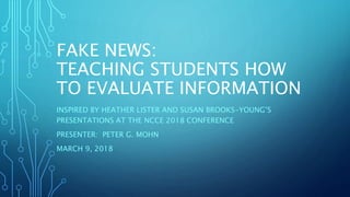 FAKE NEWS:
TEACHING STUDENTS HOW
TO EVALUATE INFORMATION
INSPIRED BY HEATHER LISTER AND SUSAN BROOKS-YOUNG’S
PRESENTATIONS AT THE NCCE 2018 CONFERENCE
PRESENTER: PETER G. MOHN
MARCH 9, 2018
 