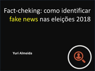 Fact-cheking: como identificar
fake news nas eleições 2018
Yuri Almeida
 