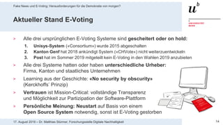 17. August 2019 – Dr. Matthias Stürmer, Forschungsstelle Digitale Nachhaltigkeit
Fake News und E-Voting: Herausforderungen für die Demokratie von morgen?
14
Aktueller Stand E-Voting
> Alle drei ursprünglichen E-Voting Systeme sind gescheitert oder on hold:
1. Unisys-System («Consortium») wurde 2015 abgeschalten
2. Kanton Genf hat 2018 ankündigt System («CHVote») nicht weiterzuentwickeln
3. Post hat im Sommer 2019 mitgeteilt kein E-Voting in den Wahlen 2019 anzubieten
> Alle drei Systeme hatten oder haben unterschiedliche Urheber:
Firma, Kanton und staatliches Unternehmen
> Learning aus der Geschichte: «No security by obscurity»
(Kerckhoffs’ Prinzip)
> Vertrauen ist Mission-Critical: vollständige Transparenz
und Möglichkeit zur Partizipation der Software-Plattform
> Persönliche Meinung: Neustart auf Basis von einem
Open Source System notwendig, sonst ist E-Voting gestorben
 