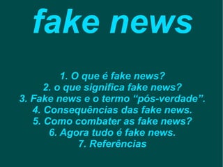 fake news
1. O que é fake news?
2. o que significa fake news?
3. Fake news e o termo “pós-verdade”.
4. Consequências das fake news.
5. Como combater as fake news?
6. Agora tudo é fake news.
7. Referências
 