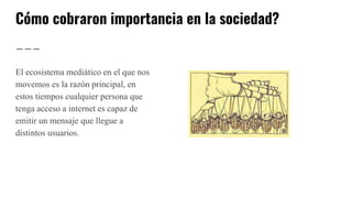 Cómo cobraron importancia en la sociedad?
El ecosistema mediático en el que nos
movemos es la razón principal, en
estos tiempos cualquier persona que
tenga acceso a internet es capaz de
emitir un mensaje que llegue a
distintos usuarios.
 