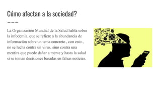 Cómo afectan a la sociedad?
La Organización Mundial de la Salud habla sobre
la infodemia, que se refiere a la abundancia de
información sobre un tema concreto , con esto ,
no se lucha contra un virus, sino contra una
mentira que puede dañar a mente y hasta la salud
si se toman decisiones basadas en falsas noticias.
 