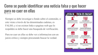 Como se puede identificar una noticia falsa y que hacer
para no caer en ellas
Siempre se debe investigar a fondo sobre el contenido, si
este viene a través de las denominadas cadenas, es
FALSO, y si no existen links o paginas web que lo
respalden se debe hacer una busqueda de verificación.
Para no caer en ellas se debe ver a informacion con un
juicio critico y siempre procurando buscar la verdad.
 