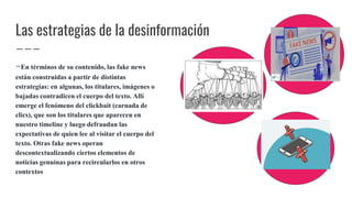 Las estrategias de la desinformación
-En términos de su contenido, las fake news
están construidas a partir de distintas
estrategias: en algunas, los titulares, imágenes o
bajadas contradicen el cuerpo del texto. Allí
emerge el fenómeno del clickbait (carnada de
clics), que son los titulares que aparecen en
nuestro timeline y luego defraudan las
expectativas de quien lee al visitar el cuerpo del
texto. Otras fake news operan
descontextualizando ciertos elementos de
noticias genuinas para recircularlos en otros
contextos
 