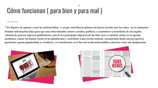 .
Cómo funcionan ( para bien y para mal )
-El objetivo de quienes crean las noticias falsas −y al que contribuyen quienes las hacen circular por las redes− no es solamente
brindar información falaz para que unos determinados actores sociales, políticos y económicos se beneficien de tal engaño.
Además de generar ingresos publicitarios, uno de los principales objetivos de las fake news es instalar temas en la agenda
mediática: causar un humor social en las plataformas y contribuir a que ciertas noticias, encuadradas desde una perspectiva
particular, ganen popularidad, se viralicen y se transformen en el foco de la discusión pública, mientras otras son desplazadas.
 