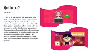 Qué hacer?
- una de las herramientas más importantes para
luchar contra la desinformación es la educación en
medios digitales. Esta no se limita a formar a los y las
estudiantes en la detección de las noticias falsas. Más
bien, apunta a que vuelvan reflexivamente sobre los
consumos en medios digitales y se pregunten cómo
funcionan las plataformas y las industrias mediáticas,
cuáles son los modelos de negocios que las rigen, qué
hábitos intentan modelar en los usuarios y las
usuarias, y quiénes se benefician de las fake news,
entre otras cuestiones bien apremiantes para nuestro
presente.
 