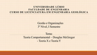 Gestão e Organizações
3º Nível, I Semestre
Tema:
Teoria Comportamental – Douglas McGregor
- Teoria X e Teoria Y
UNIVERSIDADE LÚRIO
FACULDADE DE ENGENHARIA
CURSO DE LICENCIATURA EM ENGENHARIA GEOLÓGICA
 