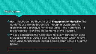 Hash value:
 Hash values can be thought of as fingerprints for data/file. The
contents of a file are processed through a cryptographic
algorithm, and a unique numerical value – the hash value - is
produced that identifies the contents of the file/data.
 We are generating the hash value for every transaction using
SHA2 algorithm. SHA2 is a built in mysql function which returns
hash value for particular record. Sample Hash value is as given
below
2c8b871e52d4e5f5db5ff84a82a45327e20df77edef961c4b6fa0e9c3d97ce5b
 