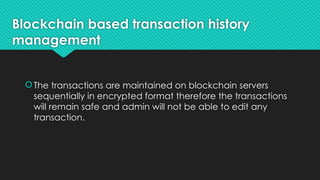 Blockchain based transaction history
management
The transactions are maintained on blockchain servers
sequentially in encrypted format therefore the transactions
will remain safe and admin will not be able to edit any
transaction.
 