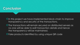 Conclusion
In this project we have implemented block chain to improve
transparency and security of the transactions.
The transactions will remain secured on distributed servers as
no one will be able to edit transaction details and hence
the transparency will be maintained.
Fake products identified by using unique QR code
 