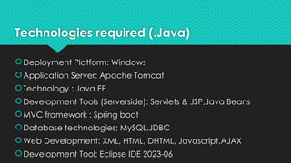 Technologies required (.Java)
Deployment Platform: Windows
Application Server: Apache Tomcat
Technology : Java EE
Development Tools (Serverside): Servlets & JSP,Java Beans
MVC framework : Spring boot
Database technologies: MySQL,JDBC
Web Development: XML, HTML, DHTML, Javascript,AJAX
Development Tool: Eclipse IDE 2023-06
 