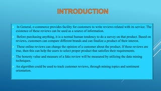  In General, e-commerce provides facility for customers to write reviews related with its service. The
existence of these reviews can be used as a source of information.
 Before purchasing anything, it is a normal human tendency to do a survey on that product. Based on
reviews, customers can compare different brands and can finalize a product of their interest.
 These online reviews can change the opinion of a customer about the product. If these reviews are
true, then this can help the users to select proper product that satisfies their requirements.
 The honesty value and measure of a fake review will be measured by utilizing the data mining
techniques.
 An algorithm could be used to track customer reviews, through mining topics and sentiment
orientation.
 