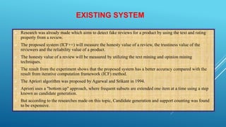 EXISTING SYSTEM
 Research was already made which aims to detect fake reviews for a product by using the text and rating
property from a review.
 The proposed system (ICF++) will measure the honesty value of a review, the trustiness value of the
reviewers and the reliability value of a product.
 The honesty value of a review will be measured by utilizing the text mining and opinion mining
techniques.
 The result from the experiment shows that the proposed system has a better accuracy compared with the
result from iterative computation framework (ICF) method.
 The Apriori algorithm was proposed by Agarwal and Srikant in 1994.
 Apriori uses a "bottom up" approach, where frequent subsets are extended one item at a time using a step
known as candidate generation.
 But according to the researches made on this topic, Candidate generation and support counting was found
to be expensive.
 