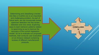 Determining and classifying a review
into fake or truthful one is an important
and challenging problem. As part of
future work, we can incorporate review
spammer detection into the review
detection and vice versa. Exploring
ways to learn behavior patterns related
to spamming so as to improve the
accuracy of the current regression
model. So as to evaluate our proposed
methods, that conducts user evaluation
on an Amazon dataset containing
reviews of different manufactured
products.
CONCLUSIO
N
 