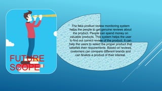 The fake product review monitoring system
helps the people to get genuine reviews about
the product. People can spend money on
valuable products. This system helps the user
to find out correct review of the product. It can
help the users to select the proper product that
satisfies their requirements. Based on reviews,
customers can compare different brands and
can finalize a product of their interest.
FUTURE
SCOPE
 