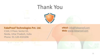 Thank You

FakeProof Technologies Pvt. Ltd.
C164, II Floor, Sector 63,
Noida, Uttar Pradesh, India
Phone: 91-120-4101696

eMail: info@fakeproof.com
Web: www.fakeproof.com

11

 