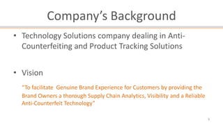 Company’s Background
• Technology Solutions company dealing in AntiCounterfeiting and Product Tracking Solutions
• Vision
“To facilitate Genuine Brand Experience for Customers by providing the
Brand Owners a thorough Supply Chain Analytics, Visibility and a Reliable
Anti-Counterfeit Technology”
3

 