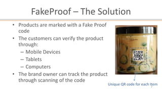 FakeProof – The Solution
• Products are marked with a Fake Proof
code
• The customers can verify the product
through:
– Mobile Devices
– Tablets
– Computers
• The brand owner can track the product
through scanning of the code

Unique QR code for each Item
7

 